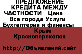 ПРЕДЛОЖЕНИЕ КРЕДИТА МЕЖДУ ЧАСТНОСТИ › Цена ­ 0 - Все города Услуги » Бухгалтерия и финансы   . Крым,Красноперекопск